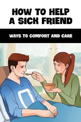 How To Help A Sick Friend: Ways To Comfort And Care: Ailing Friend Needs Help by Rickley, Taylor