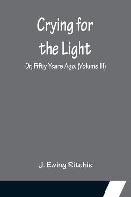 Crying for the Light; Or, Fifty Years Ago. (Volume III) by Ewing Ritchie, J.