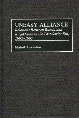 Uneasy Alliance: Relations Between Russia and Kazakhstan in the Post-Soviet Era, 1992-1997 by Alexandrov, Mikhail