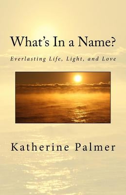 What's In a Name?: Everlasting Life, Light, and Love by Palmer, Katherine M.