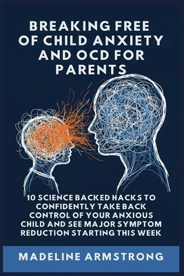 Breaking Free Of Child Anxiety And OCD For Parents: 10 Science Backed Hacks to Confidently Take Back Control of Your Anxious Child and See Major Sympt by Armstrong, Madeline