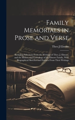Family Memorials in Prose and Verse: Including Selections From the Writings of Theo. J. Elmore, and the History and Genealogy of the Elmore Family, Wi by Elmore, Theo J.