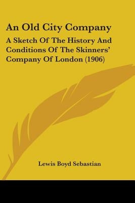 An Old City Company: A Sketch Of The History And Conditions Of The Skinners' Company Of London (1906) by Sebastian, Lewis Boyd