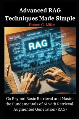 Advanced RAG Techniques Made Simple: Go Beyond Basic Retrieval and Master the Fundamentals of AI with Retrieval-Augmented Generation (RAG) by C. Miller, Robert