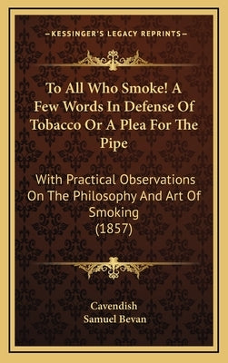 To All Who Smoke! a Few Words in Defense of Tobacco or a Plea for the Pipe: With Practical Observations on the Philosophy and Art of Smoking (1857) by Cavendish
