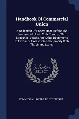 Handbook Of Commercial Union: A Collection Of Papers Read Before The Commercial Union Club, Toronto, With Speeches, Letters And Other Documents In F by Commercial Union Club of Toronto