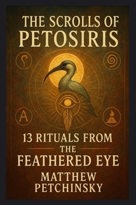 The Scrolls of Petosiris: 13 Rituals from the Feathered Eye by Petchinsky, Matthew