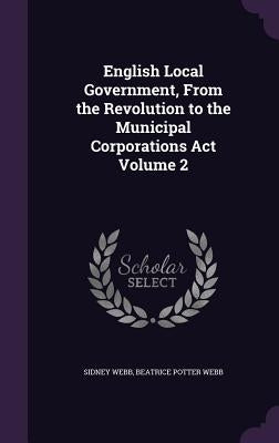 English Local Government, From the Revolution to the Municipal Corporations Act Volume 2 by Webb, Sidney