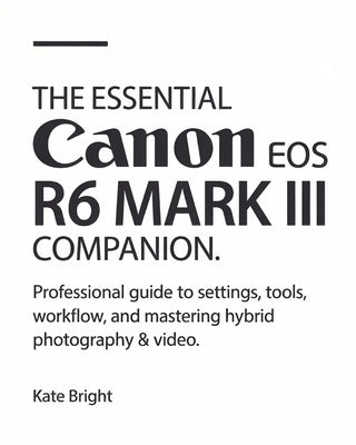 The Essential Canon EOS R6 Mark III Companion: Professional Guide to Settings, Tools, Workflow, and Mastering Hybrid Photography & Video by Bright, Kate