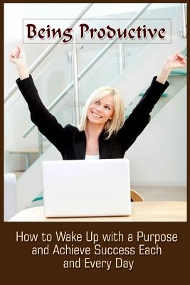 Being Productive: How To Wake Up With A Purpose And Achieve Success Each And Eve by Summers, Ashlee