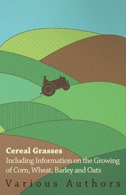Cereal Grasses - Including Information on the Growing of Corn, Wheat, Barley and Oats by Various