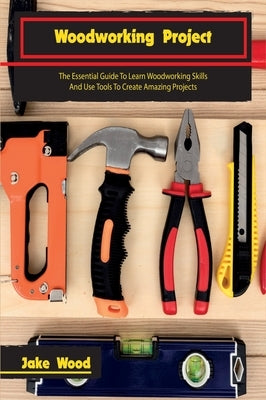 Woodworking Projects: The Essential Guide To Learn Woodworking Skills And Use Tools To Create Amazing Projects by Wood, Jake