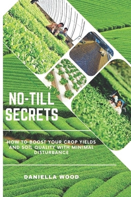 No-Till Secrets: How to Boost Your Crop Yields and Soil Quality with Minimal Disturbance by Wood, Daniella