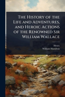 The History of the Life and Adventures, and Heroic Actions of the Renowned Sir William Wallace by Henry