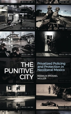 The Punitive City: Privatised Policing and Protection in Neoliberal Mexico by Muller, Markus-Michael