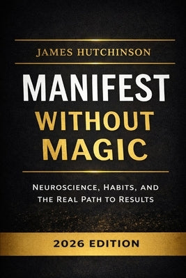 Manifest Without Magic: Neuroscience, Habits, and the Real Path to Results by Hutchinson, James