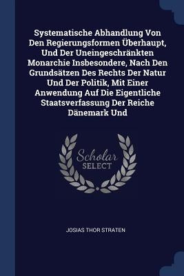 Systematische Abhandlung Von Den Regierungsformen Überhaupt, Und Der Uneingeschränkten Monarchie Insbesondere, Nach Den Grundsätzen Des Rechts Der Nat by Straten, Josias Thor