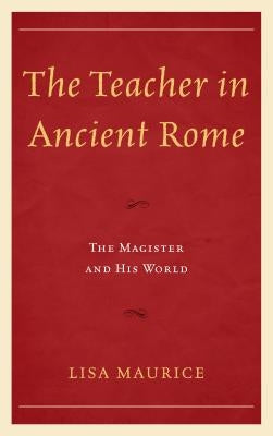 The Teacher in Ancient Rome: The Magister and His World by Maurice, Lisa