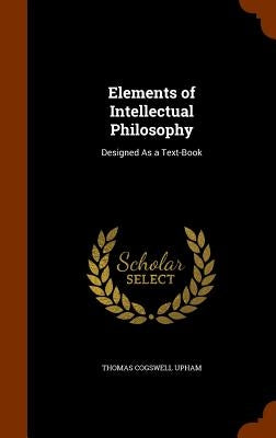 Elements of Intellectual Philosophy: Designed As a Text-Book by Upham, Thomas Cogswell