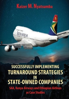 Successfully Implementing Turnaround Strategies in State-Owned Companies: SAA, Kenya Airways and Ethiopian Airlines as Case Studies by Nyatsumba, Kaizer Mabhilidi