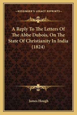 A Reply To The Letters Of The Abbe Dubois, On The State Of Christianity In India (1824) by Hough, James