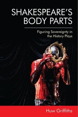 Shakespeare's Body Parts: Figuring Sovereignty in the History Plays by Griffiths, Huw