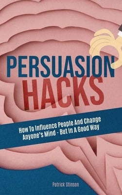Persuasion Hacks: How To Influence People And Change Anyone's Mind - But In A Good Way by Stinson, Patrick