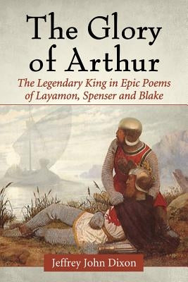 Glory of Arthur: The Legendary King in Epic Poems of Layamon, Spenser and Blake by Dixon, Jeffrey John