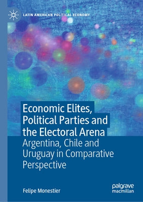 Economic Elites, Political Parties and the Electoral Arena: Argentina, Chile and Uruguay in Comparative Perspective by Monestier, Felipe