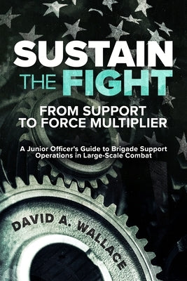 Sustain the Fight: From Support to Force Multiplier: A Junior Officer's Guide to Brigade Support Operations in Large-Scale Combat by Wallace, David