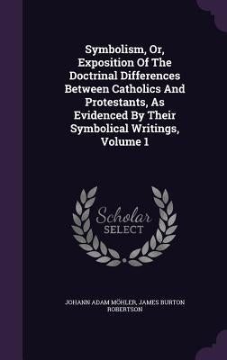 Symbolism, Or, Exposition Of The Doctrinal Differences Between Catholics And Protestants, As Evidenced By Their Symbolical Writings, Volume 1 by Möhler, Johann Adam