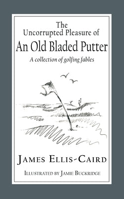 The Uncorrupted Pleasure Of An Old Bladed Putter: A collection of golfing fables by Ellis-Caird, James
