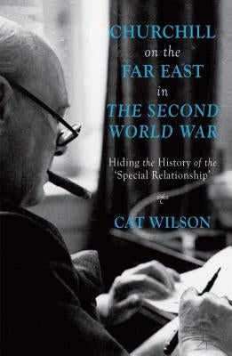 Churchill on the Far East in the Second World War: Hiding the History of the 'Special Relationship' by Wilson, C.