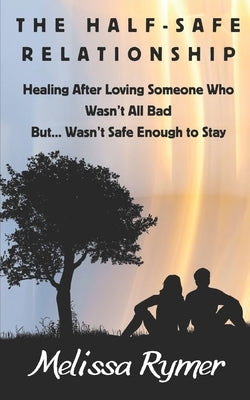 The Half-Safe Relationship: Healing After Loving Someone Who Wasn't All Bad But....Wasn't Safe Enough to Stay by Rymer, Melissa
