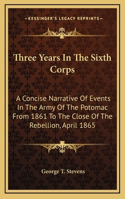Three Years In The Sixth Corps: A Concise Narrative Of Events In The Army Of The Potomac From 1861 To The Close Of The Rebellion, April 1865 by Stevens, George T.