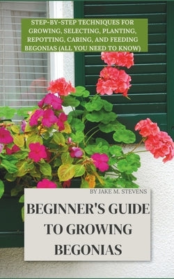 Beginner's Guide to Growing Begonias: Step-by-Step Techniques for Growing, Selecting, Planting, Repotting, Caring, and Feeding Begonias (All you need by Stevens, Jake M.