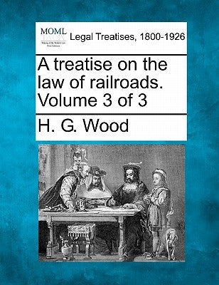 A treatise on the law of railroads. Volume 3 of 3 by Wood, H. G.