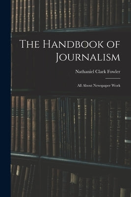The Handbook of Journalism: All About Newspaper Work by Fowler, Nathaniel Clark, Jr.