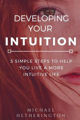 Developing Your Intuition: 5 Simple Steps To Help You Live a More Intuitive Life by Hetherington, Michael