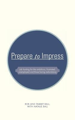 Prepare to Impress: -Job Hunting for the Ambitious, Frustrated, Unemployed and Those Facing Redundancy by Ball, Rob And Tammy