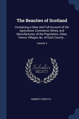 The Beauties of Scotland: Containing a Clear and Full Account of the Agriculture, Commerce, Mines, and Manufactures; of the Population, Cities, by Forsyth, Robert