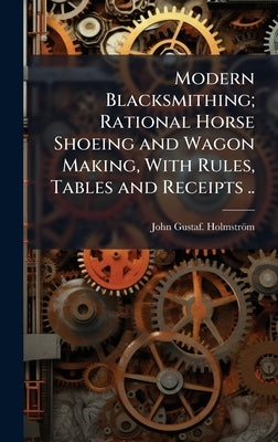 Modern Blacksmithing; Rational Horse Shoeing and Wagon Making, With Rules, Tables and Receipts .. by Holmström, John Gustaf