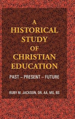 A Historical Study of Christian Education: Past - Present - Future by Jackson Aa Bs, Ruby M.