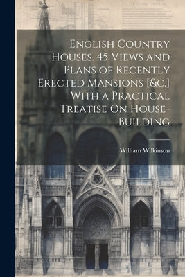 English Country Houses. 45 Views and Plans of Recently Erected Mansions [&c.] With a Practical Treatise On House-Building by Wilkinson, William