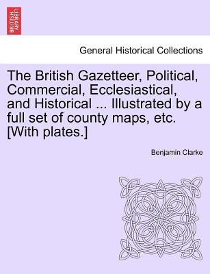 The British Gazetteer, Political, Commercial, Ecclesiastical, and Historical ... Illustrated by a full set of county maps, etc. [With plates.] by Clarke, Benjamin