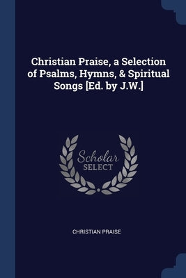 Christian Praise, a Selection of Psalms, Hymns, & Spiritual Songs [Ed. by J.W.] by Praise, Christian