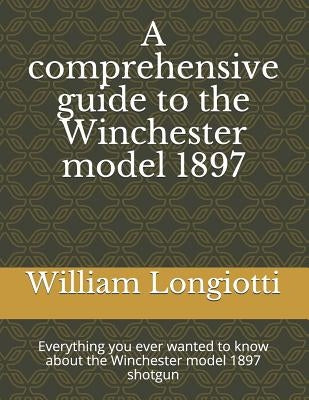 A Comprehensive Guide to the Winchester Model 1897: Everything You Ever Wanted to Know about the Winchester Model 1897 Shotgun by Longiotti, William a.