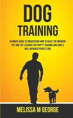 Dog Training: Ultimate Guide To Understand How To Raise The Obedient Pet And Get Lessons For Puppy Training And Have A Well-behaved by Melissa, M. George
