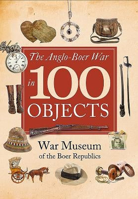 The Anglo-Boer War in 100 Objects by The War Museum of the Boer Republics