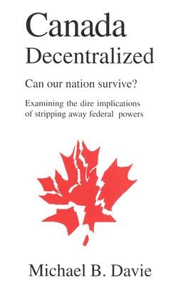 Canada Decentralized: Can Our Nation Survive?: Examining the Dire Impliations of Stripping Away Federal Powers by Davie, Michael B.